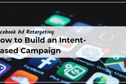 How to Build an Intent-Based Facebook Retargeting Campaign